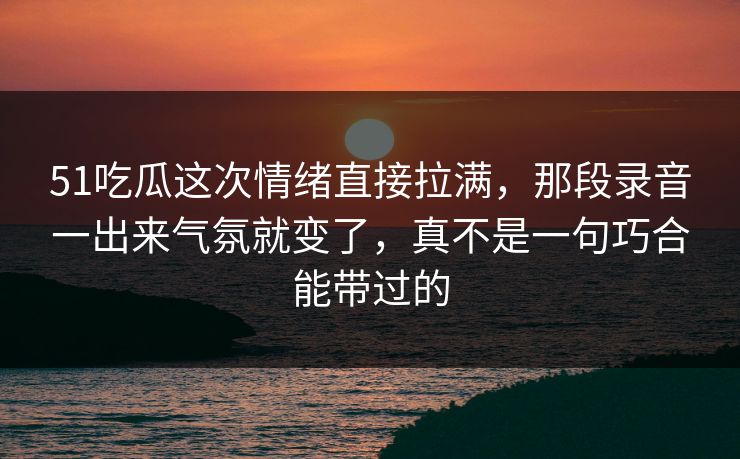 51吃瓜这次情绪直接拉满，那段录音一出来气氛就变了，真不是一句巧合能带过的