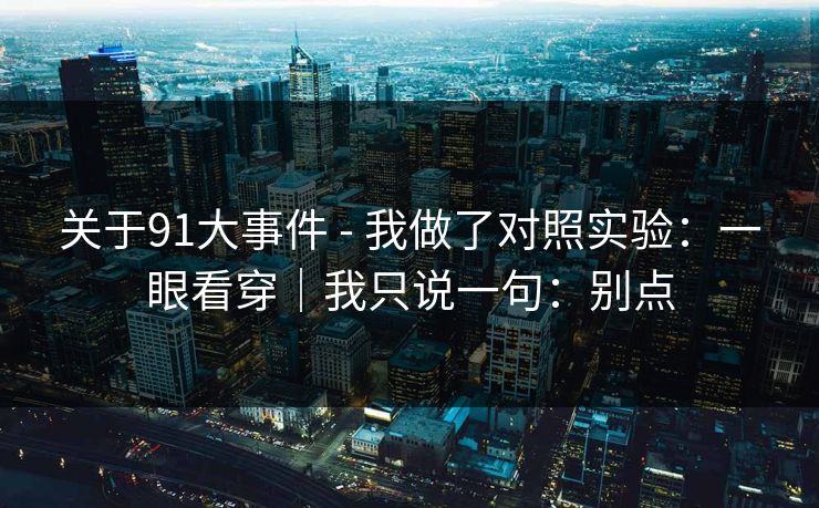 关于91大事件 - 我做了对照实验:一眼看穿|我只说一句:别点 关于91大事件 - 我做了对照实验:一眼看穿|我只说一句:别点