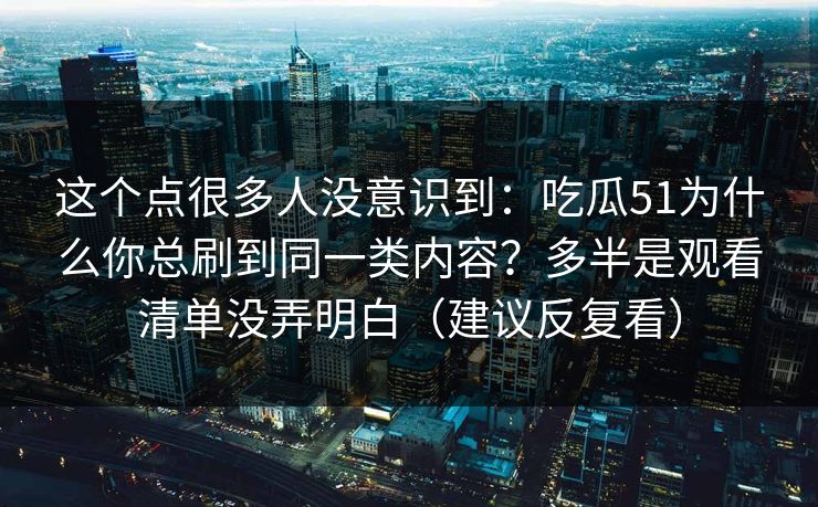 这个点很多人没意识到：吃瓜51为什么你总刷到同一类内容？多半是观看清单没弄明白（建议反复看）