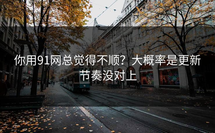 你用91网总觉得不顺？大概率是更新节奏没对上