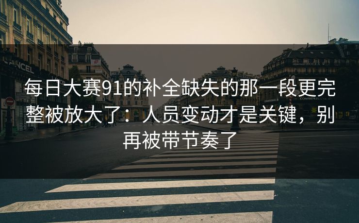 每日大赛91的补全缺失的那一段更完整被放大了：人员变动才是关键，别再被带节奏了