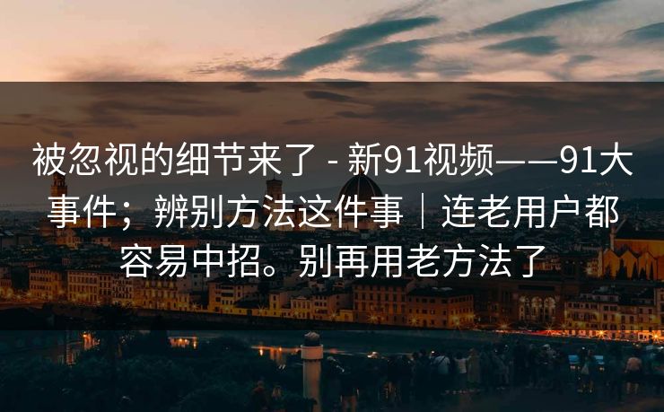 被忽视的细节来了 - 新91视频——91大事件；辨别方法这件事｜连老用户都容易中招。别再用老方法了