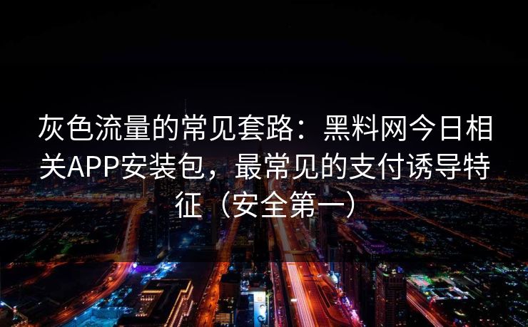 灰色流量的常见套路：黑料网今日相关APP安装包，最常见的支付诱导特征（安全第一）
