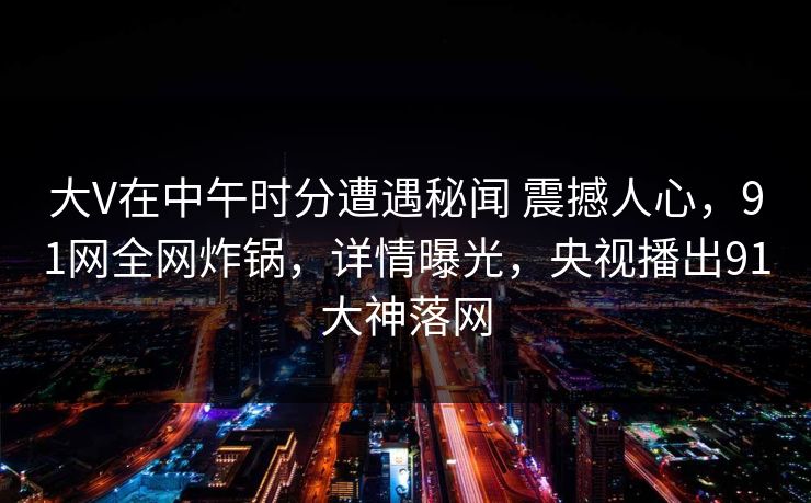 大V在中午时分遭遇秘闻 震撼人心，91网全网炸锅，详情曝光，央视播出91大神落网