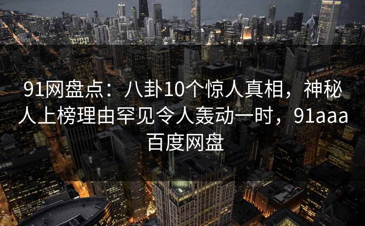 91网盘点:八卦10个惊人真相,神秘人上榜理由罕见令人轰动一时,91aaa 百度网盘