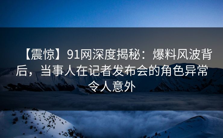 【震惊】91网深度揭秘:爆料风波背后,当事人在记者发布会的角色异常令人意外 【震惊】91网深度揭秘:爆料风波背后,当事人在记者发布会的角色异常令人意外