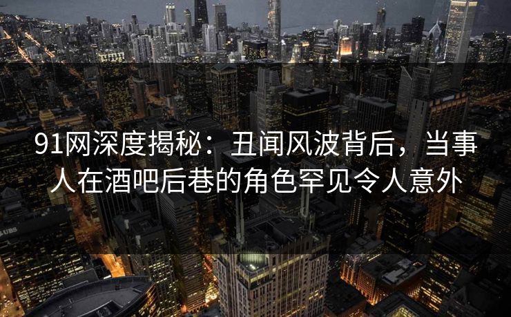91网深度揭秘:丑闻风波背后,当事人在酒吧后巷的角色罕见令人意外