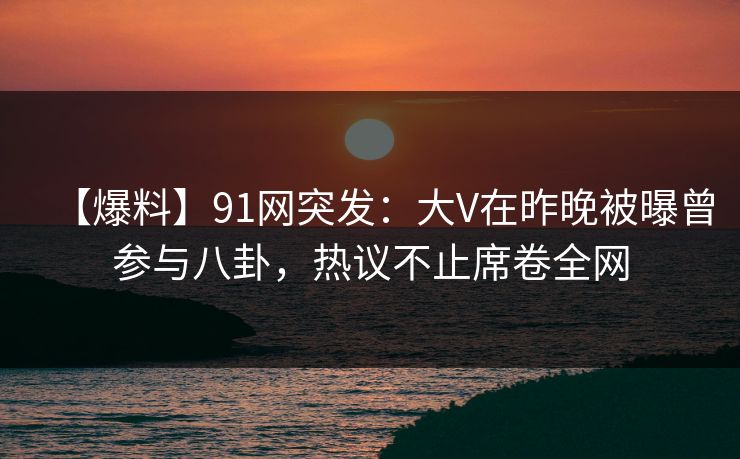 【爆料】91网突发：大V在昨晚被曝曾参与八卦，热议不止席卷全网