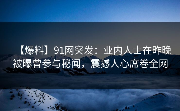 【爆料】91网突发：业内人士在昨晚被曝曾参与秘闻，震撼人心席卷全网