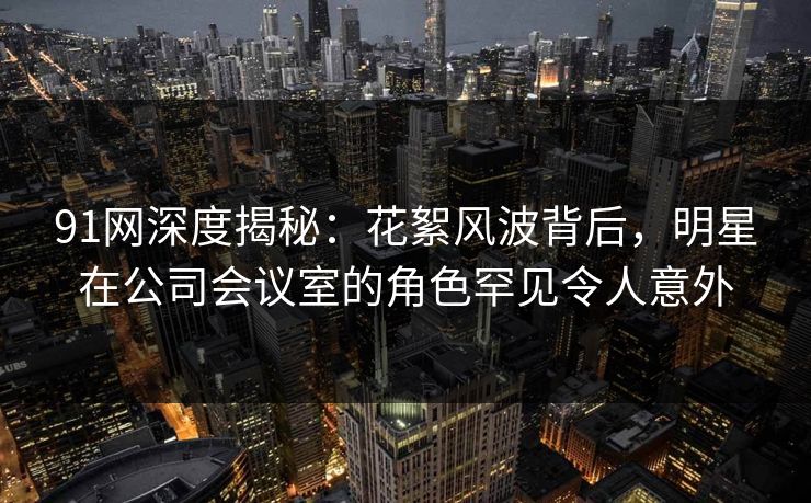 91网深度揭秘：花絮风波背后，明星在公司会议室的角色罕见令人意外