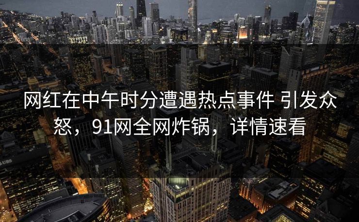 网红在中午时分遭遇热点事件 引发众怒，91网全网炸锅，详情速看