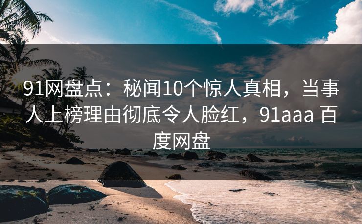 91网盘点:秘闻10个惊人真相,当事人上榜理由彻底令人脸红,91aaa 百度网盘