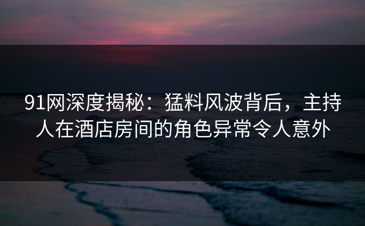91网深度揭秘：猛料风波背后，主持人在酒店房间的角色异常令人意外