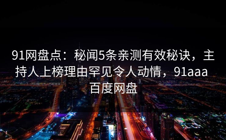 91网盘点:秘闻5条亲测有效秘诀,主持人上榜理由罕见令人动情,91aaa 百度网盘 91网盘点:秘闻5条亲测有效秘诀,主持人上榜理由罕见令人动情,91aaa 百度网盘