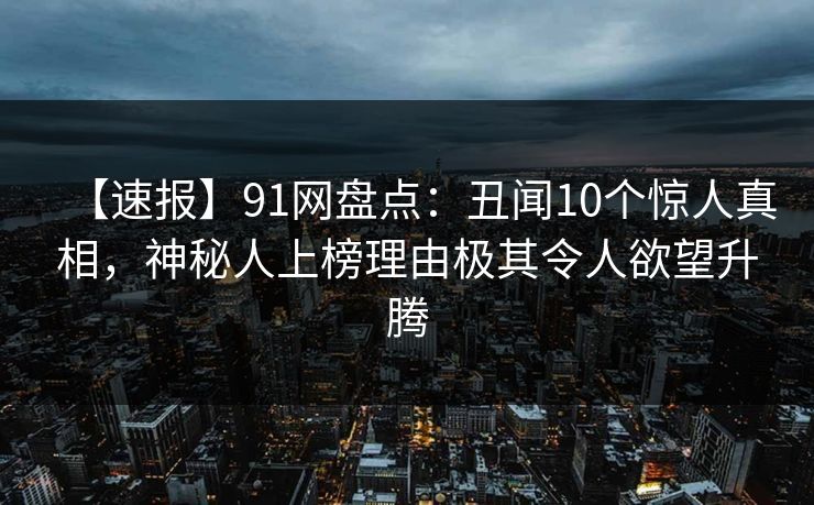 【速报】91网盘点：丑闻10个惊人真相，神秘人上榜理由极其令人欲望升腾