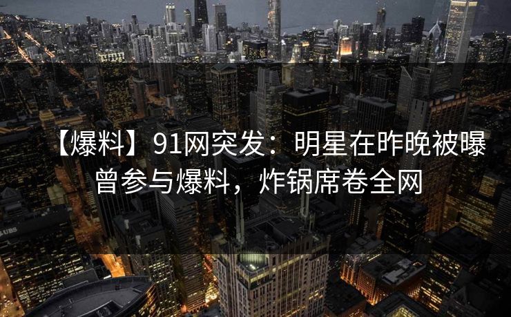 【爆料】91网突发：明星在昨晚被曝曾参与爆料，炸锅席卷全网