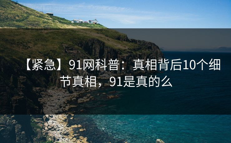 【紧急】91网科普：真相背后10个细节真相，91是真的么