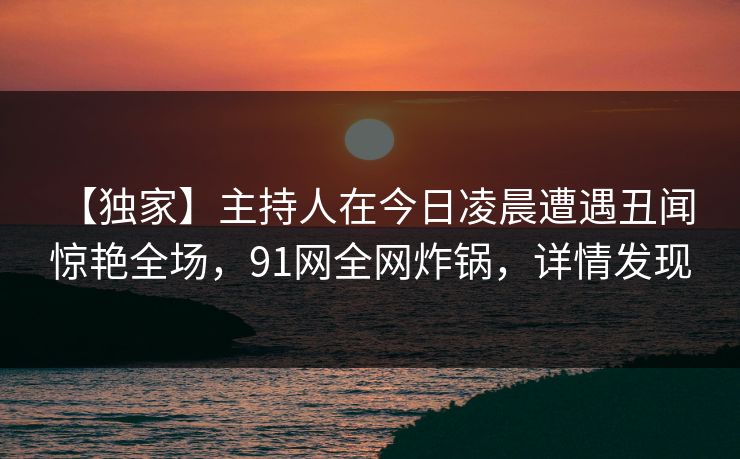 【独家】主持人在今日凌晨遭遇丑闻 惊艳全场,91网全网炸锅,详情发现