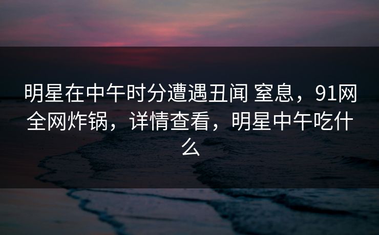 明星在中午时分遭遇丑闻 窒息，91网全网炸锅，详情查看，明星中午吃什么