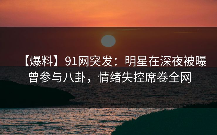 【爆料】91网突发：明星在深夜被曝曾参与八卦，情绪失控席卷全网