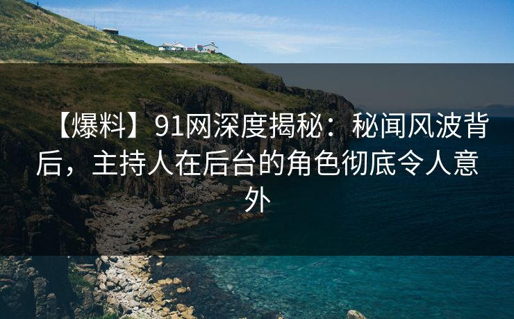 【爆料】91网深度揭秘：秘闻风波背后，主持人在后台的角色彻底令人意外