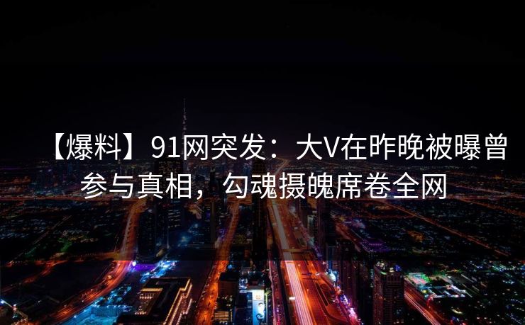 【爆料】91网突发：大V在昨晚被曝曾参与真相，勾魂摄魄席卷全网