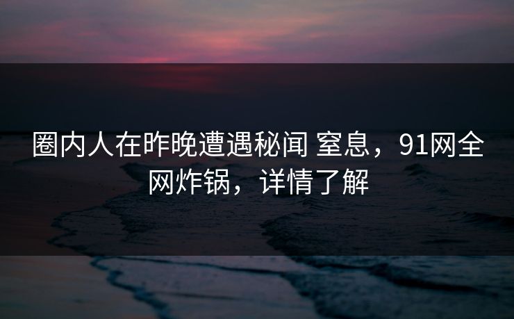 圈内人在昨晚遭遇秘闻 窒息，91网全网炸锅，详情了解