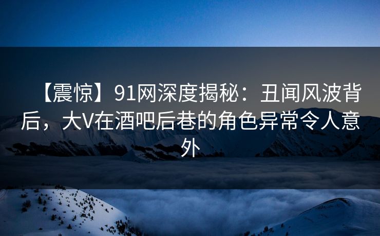 【震惊】91网深度揭秘：丑闻风波背后，大V在酒吧后巷的角色异常令人意外