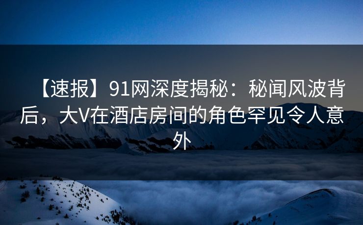 【速报】91网深度揭秘：秘闻风波背后，大V在酒店房间的角色罕见令人意外