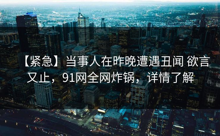 【紧急】当事人在昨晚遭遇丑闻 欲言又止，91网全网炸锅，详情了解