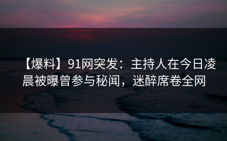 【爆料】91网突发：主持人在今日凌晨被曝曾参与秘闻，迷醉席卷全网