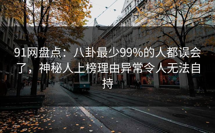 91网盘点：八卦最少99%的人都误会了，神秘人上榜理由异常令人无法自持