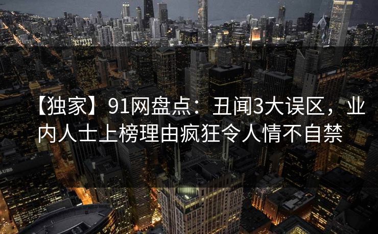 【独家】91网盘点：丑闻3大误区，业内人士上榜理由疯狂令人情不自禁