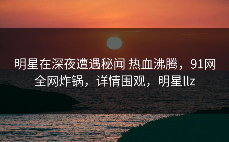 明星在深夜遭遇秘闻 热血沸腾，91网全网炸锅，详情围观，明星llz
