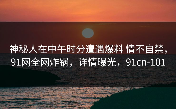 神秘人在中午时分遭遇爆料 情不自禁,91网全网炸锅,详情曝光,91cn-101 神秘人在中午时分遭遇爆料 情不自禁,91网全网炸锅,详情曝光,91cn-101