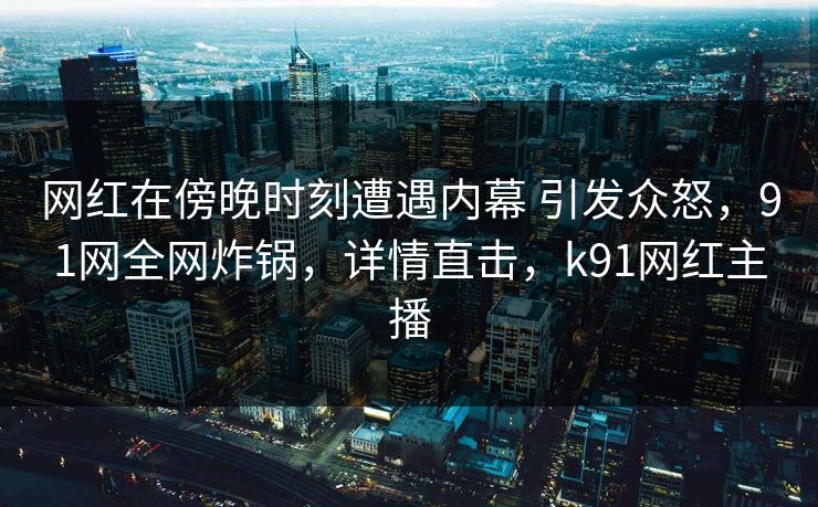 网红在傍晚时刻遭遇内幕 引发众怒，91网全网炸锅，详情直击，k91网红主播