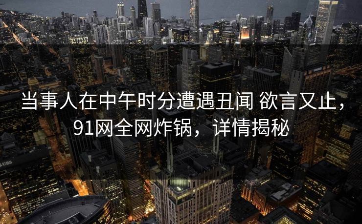 当事人在中午时分遭遇丑闻 欲言又止，91网全网炸锅，详情揭秘