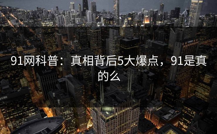 91网科普：真相背后5大爆点，91是真的么