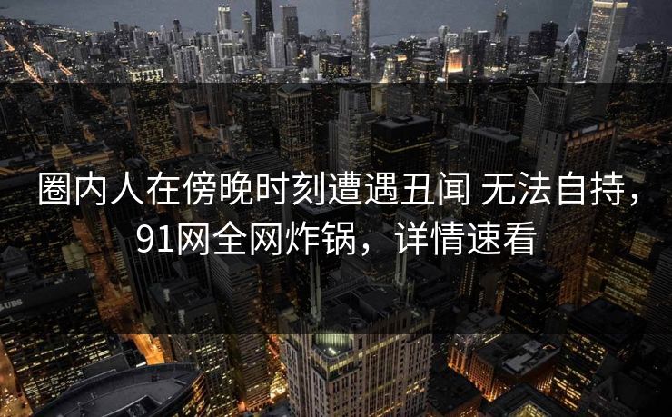 圈内人在傍晚时刻遭遇丑闻 无法自持，91网全网炸锅，详情速看