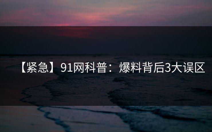 【紧急】91网科普：爆料背后3大误区