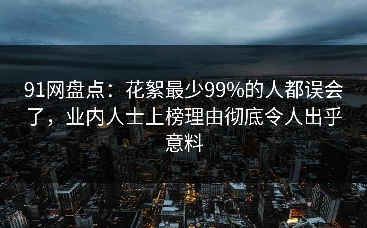 91网盘点：花絮最少99%的人都误会了，业内人士上榜理由彻底令人出乎意料