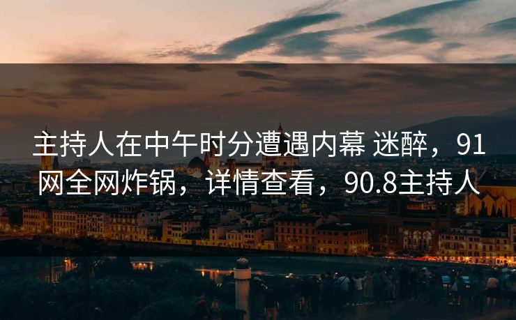 主持人在中午时分遭遇内幕 迷醉，91网全网炸锅，详情查看，90.8主持人