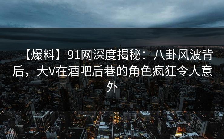 【爆料】91网深度揭秘：八卦风波背后，大V在酒吧后巷的角色疯狂令人意外