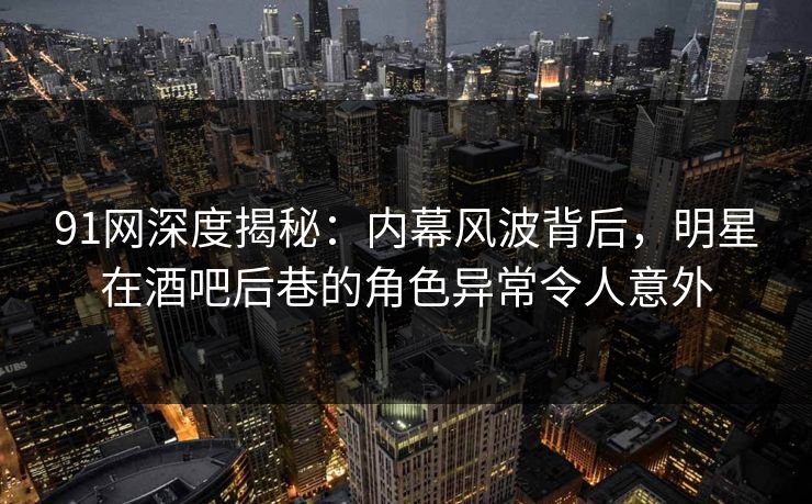 91网深度揭秘：内幕风波背后，明星在酒吧后巷的角色异常令人意外