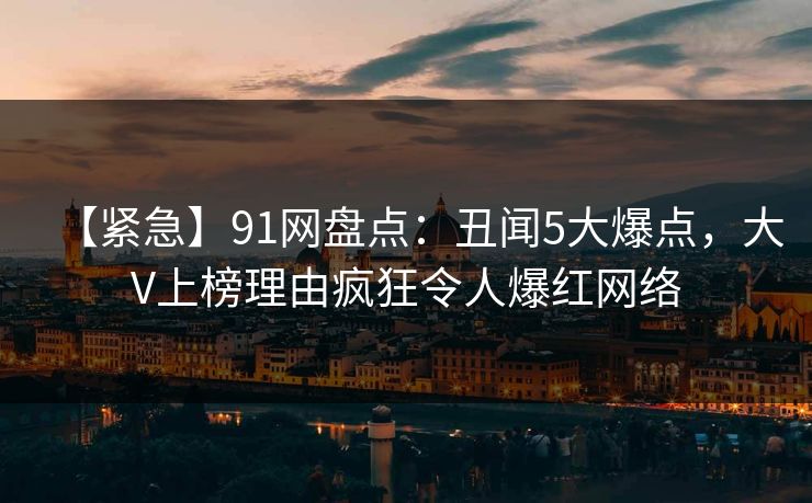 【紧急】91网盘点：丑闻5大爆点，大V上榜理由疯狂令人爆红网络