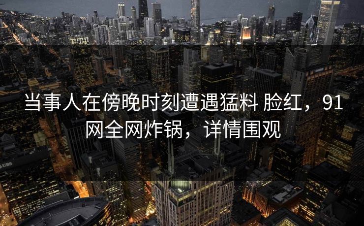 当事人在傍晚时刻遭遇猛料 脸红，91网全网炸锅，详情围观