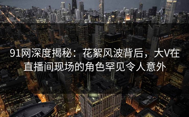91网深度揭秘：花絮风波背后，大V在直播间现场的角色罕见令人意外