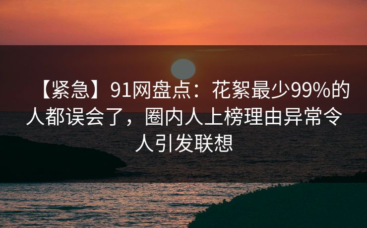 【紧急】91网盘点：花絮最少99%的人都误会了，圈内人上榜理由异常令人引发联想