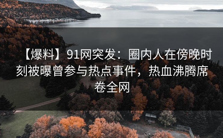 【爆料】91网突发：圈内人在傍晚时刻被曝曾参与热点事件，热血沸腾席卷全网