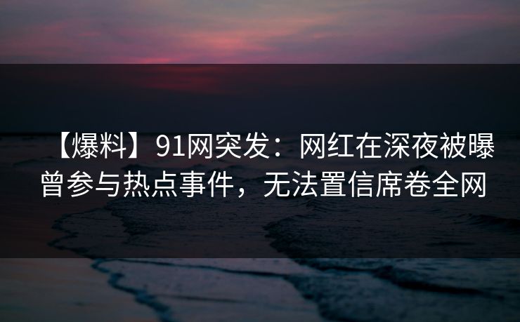 【爆料】91网突发：网红在深夜被曝曾参与热点事件，无法置信席卷全网